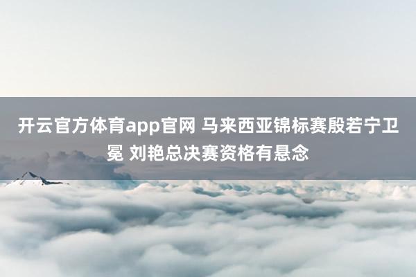 开云官方体育app官网 马来西亚锦标赛殷若宁卫冕 刘艳总决赛资格有悬念