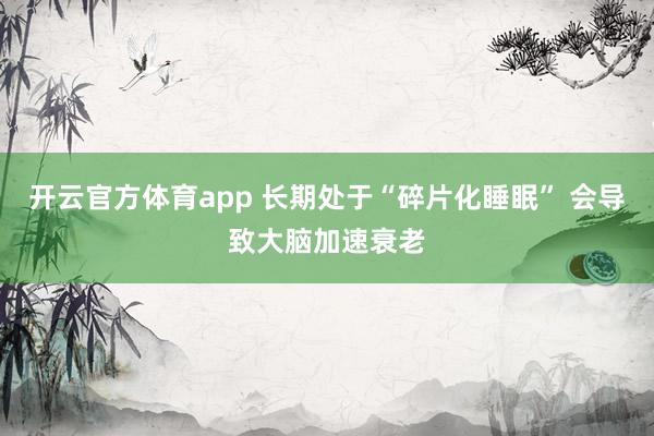 开云官方体育app 长期处于“碎片化睡眠” 会导致大脑加速衰老