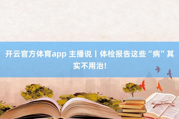 开云官方体育app 主播说丨体检报告这些“病”其实不用治!