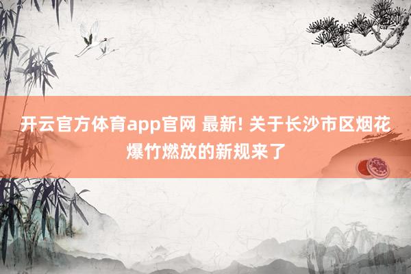 开云官方体育app官网 最新! 关于长沙市区烟花爆竹燃放的新规来了