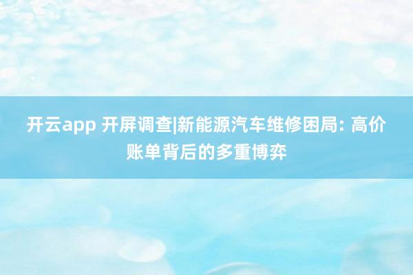 开云app 开屏调查|新能源汽车维修困局: 高价账单背后的多重博弈