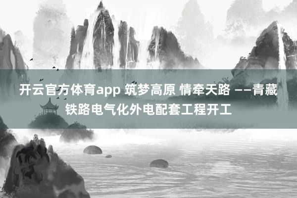 开云官方体育app 筑梦高原 情牵天路 ——青藏铁路电气化外电配套工程开工