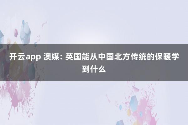 开云app 澳媒: 英国能从中国北方传统的保暖学到什么