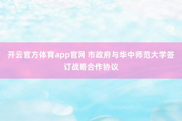开云官方体育app官网 市政府与华中师范大学签订战略合作协议