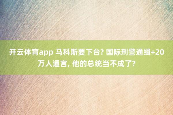开云体育app 马科斯要下台? 国际刑警通缉+20万人逼宫, 他的总统当不成了?