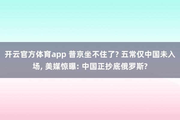 开云官方体育app 普京坐不住了? 五常仅中国未入场, 美媒惊曝: 中国正抄底俄罗斯?