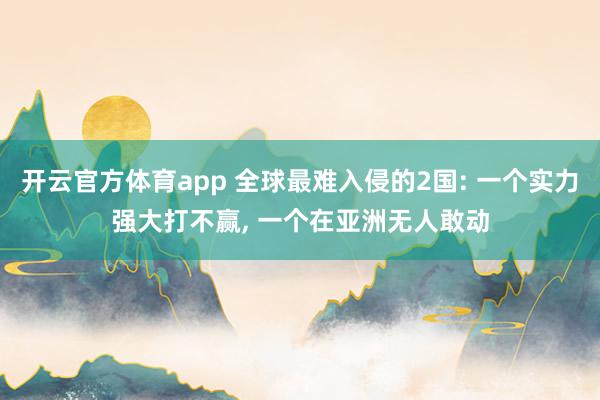 开云官方体育app 全球最难入侵的2国: 一个实力强大打不赢, 一个在亚洲无人敢动