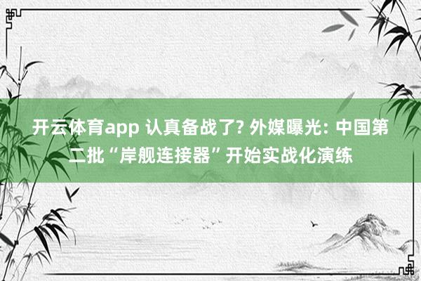 开云体育app 认真备战了? 外媒曝光: 中国第二批“岸舰连接器”开始实战化演练