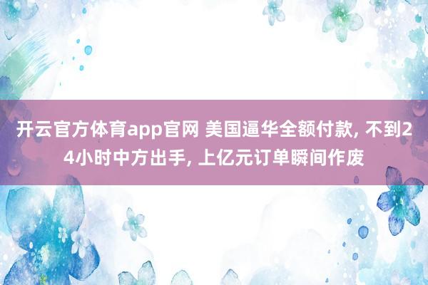 开云官方体育app官网 美国逼华全额付款, 不到24小时中方出手, 上亿元订单瞬间作废