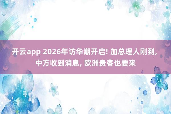 开云app 2026年访华潮开启! 加总理人刚到， 中方收到消息， 欧洲贵客也要来