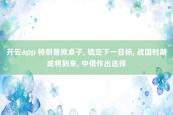 开云app 特朗普掀桌子, 锁定下一目标, 战国时期或将到来, 中俄作出选择