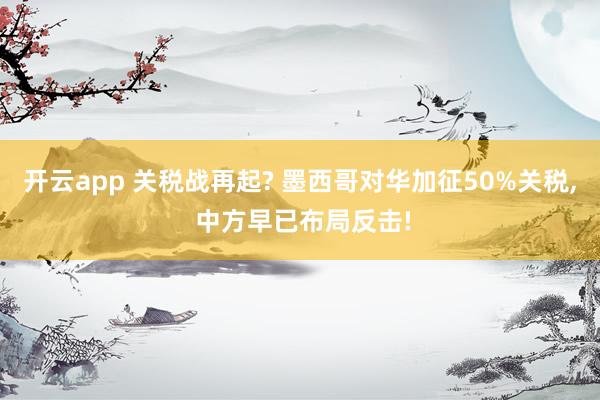 开云app 关税战再起? 墨西哥对华加征50%关税， 中方早已布局反击!