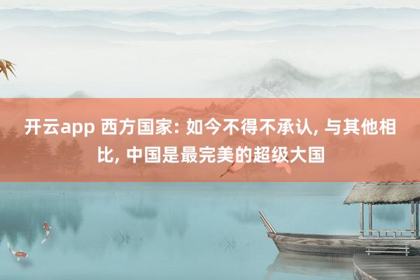 开云app 西方国家: 如今不得不承认, 与其他相比, 中国是最完美的超级大国