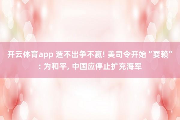 开云体育app 造不出争不赢! 美司令开始“耍赖”: 为和平， 中国应停止扩充海军