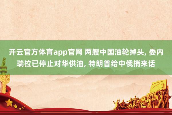 开云官方体育app官网 两艘中国油轮掉头, 委内瑞拉已停止对华供油, 特朗普给中俄捎来话