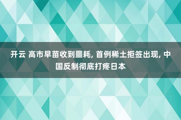 开云 高市早苗收到噩耗, 首例稀土拒签出现, 中国反制彻底打疼日本