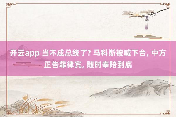开云app 当不成总统了? 马科斯被喊下台， 中方正告菲律宾， 随时奉陪到底
