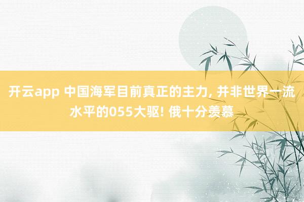 开云app 中国海军目前真正的主力, 并非世界一流水平的055大驱! 俄十分羡慕