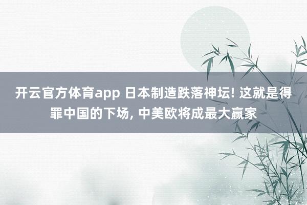 开云官方体育app 日本制造跌落神坛! 这就是得罪中国的下场, 中美欧将成最大赢家