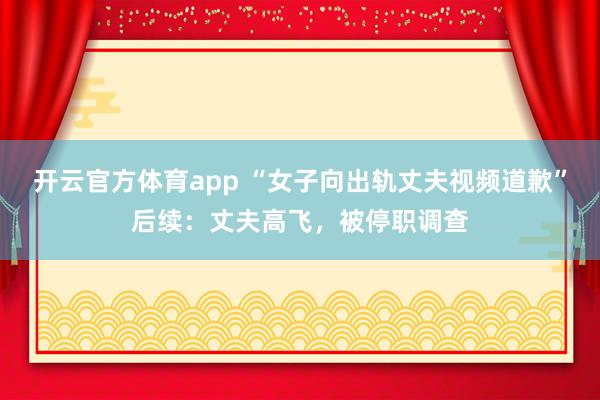 开云官方体育app “女子向出轨丈夫视频道歉”后续：丈夫高飞，被停职调查