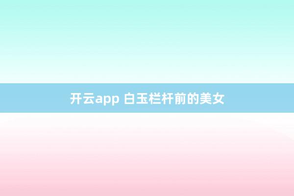 开云app 白玉栏杆前的美女