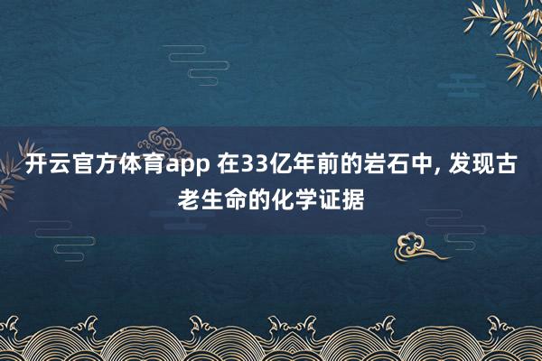 开云官方体育app 在33亿年前的岩石中, 发现古老生命的化学证据