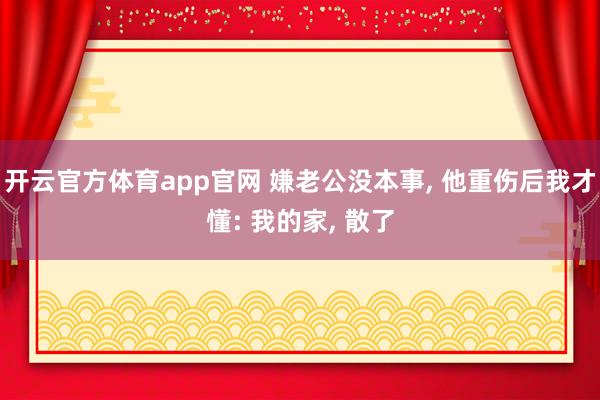 开云官方体育app官网 嫌老公没本事, 他重伤后我才懂: 我的家, 散了