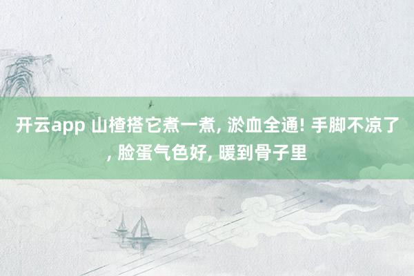 开云app 山楂搭它煮一煮， 淤血全通! 手脚不凉了， 脸蛋气色好， 暖到骨子里