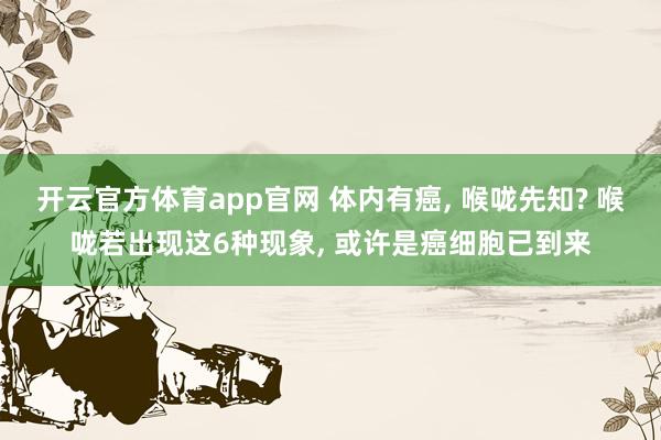 开云官方体育app官网 体内有癌, 喉咙先知? 喉咙若出现这6种现象, 或许是癌细胞已到来