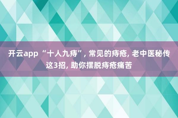 开云app “十人九痔”, 常见的痔疮, 老中医秘传这3招, 助你摆脱痔疮痛苦