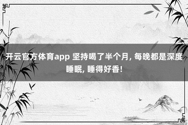 开云官方体育app 坚持喝了半个月， 每晚都是深度睡眠， 睡得好香!