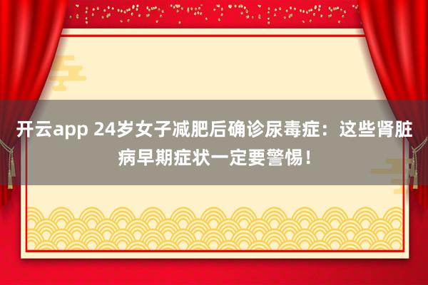 开云app 24岁女子减肥后确诊尿毒症：这些肾脏病早期症状一定要警惕！