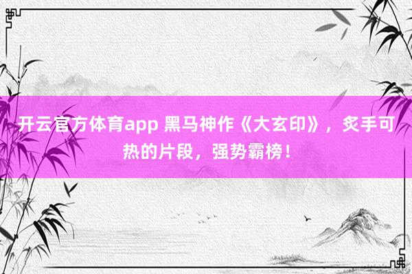开云官方体育app 黑马神作《大玄印》,炙手可热的片段,强势霸榜! 开云官方体育app 黑马神作《大玄印》,炙手可热的片段,强势霸榜!
