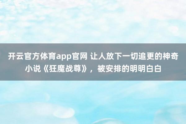 开云官方体育app官网 让人放下一切追更的神奇小说《狂魔战尊》，被安排的明明白白