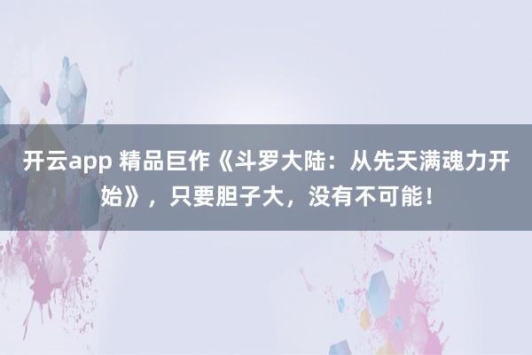 开云app 精品巨作《斗罗大陆：从先天满魂力开始》，只要胆子大，没有不可能！