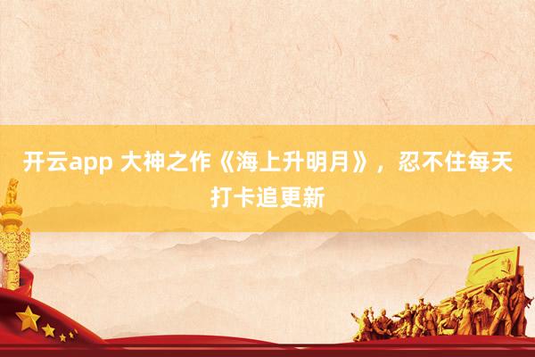 开云app 大神之作《海上升明月》，忍不住每天打卡追更新