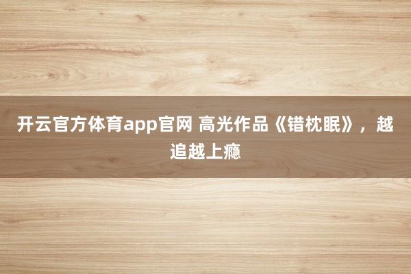 开云官方体育app官网 高光作品《错枕眠》，越追越上瘾