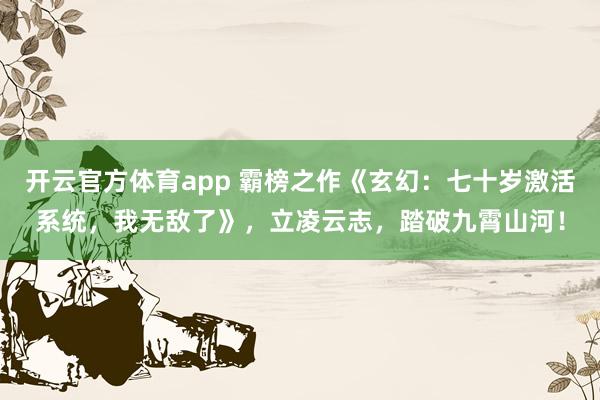 开云官方体育app 霸榜之作《玄幻：七十岁激活系统，我无敌了》，立凌云志，踏破九霄山河！