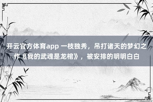 开云官方体育app 一枝独秀，吊打诸天的梦幻之作《我的武魂是龙棺》，被安排的明明白白