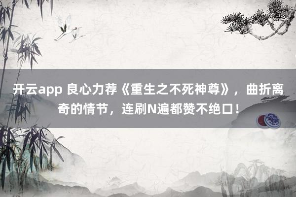 开云app 良心力荐《重生之不死神尊》，曲折离奇的情节，连刷N遍都赞不绝口！
