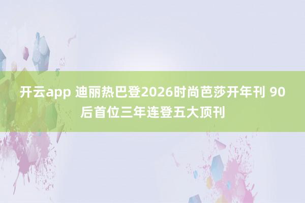 开云app 迪丽热巴登2026时尚芭莎开年刊 90后首位三年连登五大顶刊