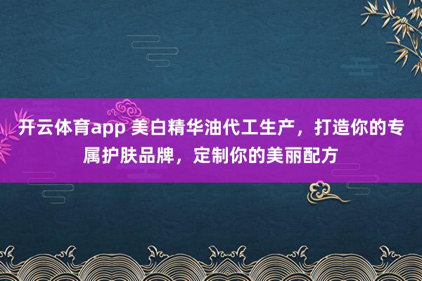 开云体育app 美白精华油代工生产，打造你的专属护肤品牌，定制你的美丽配方