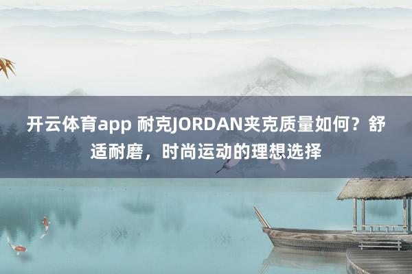 开云体育app 耐克JORDAN夹克质量如何？舒适耐磨，时尚运动的理想选择