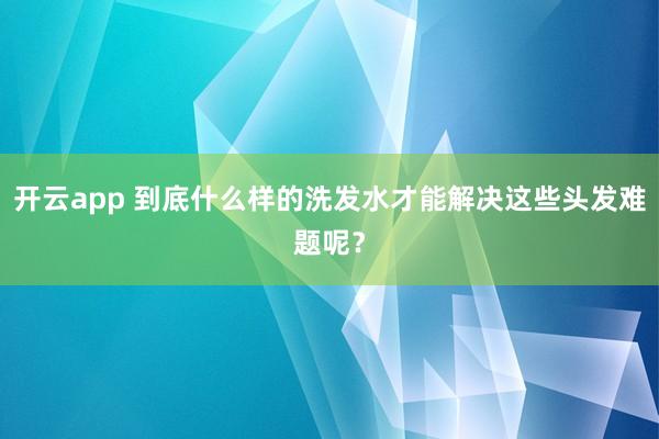 开云app 到底什么样的洗发水才能解决这些头发难题呢？