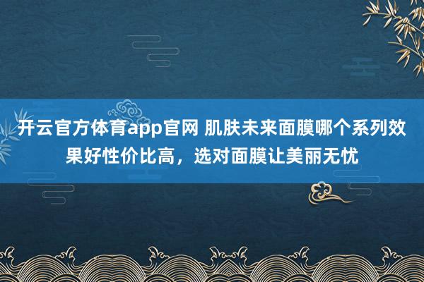 开云官方体育app官网 肌肤未来面膜哪个系列效果好性价比高，选对面膜让美丽无忧