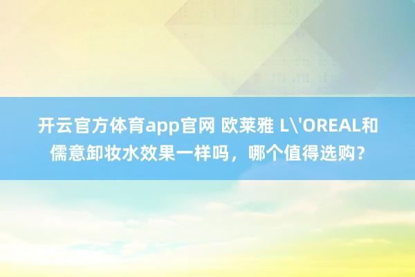 开云官方体育app官网 欧莱雅 L'OREAL和儒意卸妆水效果一样吗，哪个值得选购？