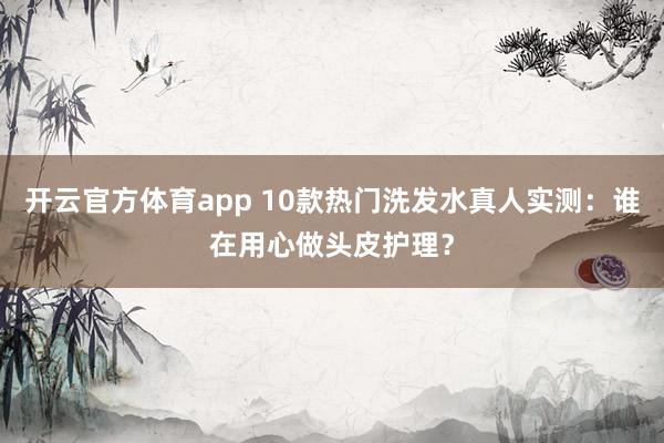 开云官方体育app 10款热门洗发水真人实测：谁在用心做头皮护理？