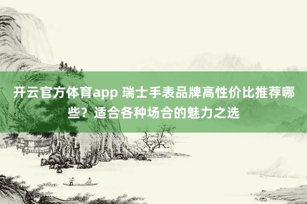 开云官方体育app 瑞士手表品牌高性价比推荐哪些？适合各种场合的魅力之选