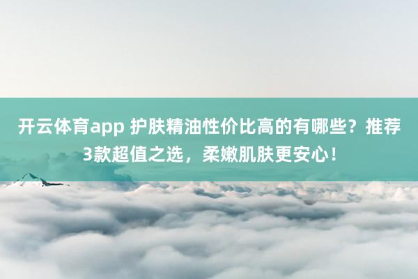 开云体育app 护肤精油性价比高的有哪些？推荐3款超值之选，柔嫩肌肤更安心！