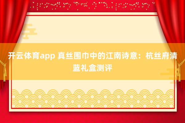 开云体育app 真丝围巾中的江南诗意：杭丝府清蓝礼盒测评